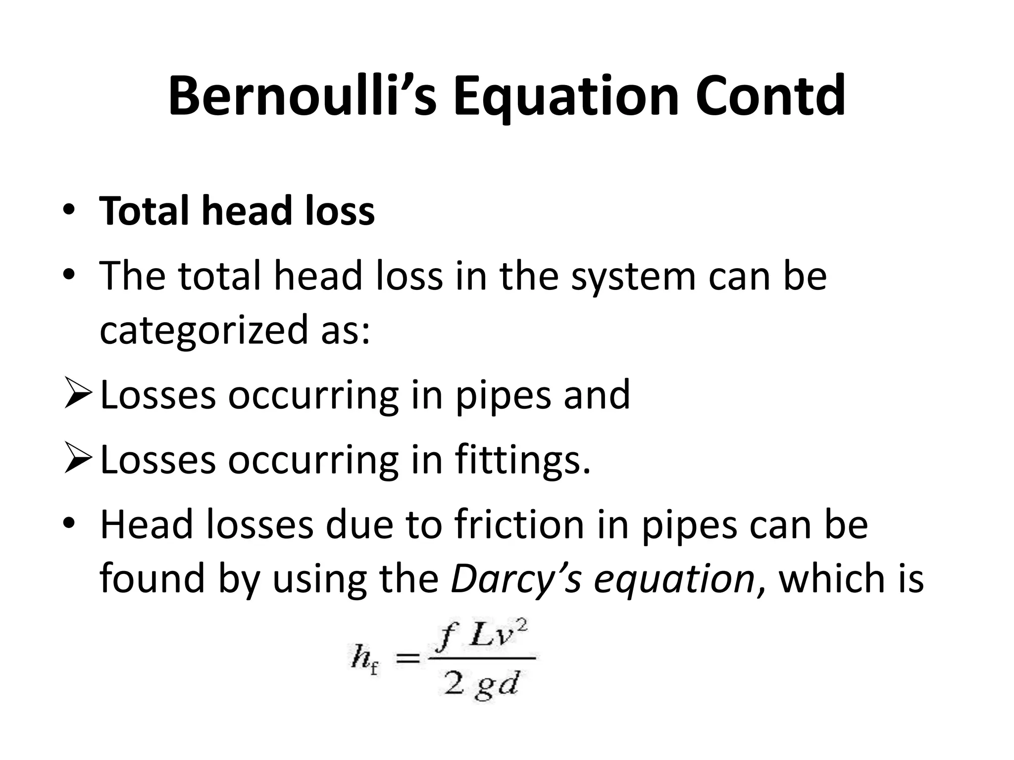 • Total head loss
• The total head loss in the system can be
categorized as:
Losses occurring in pipes and
Losses occurring in fittings.
• Head losses due to friction in pipes can be
found by using the Darcy’s equation, which is
Bernoulli’s Equation Contd
 