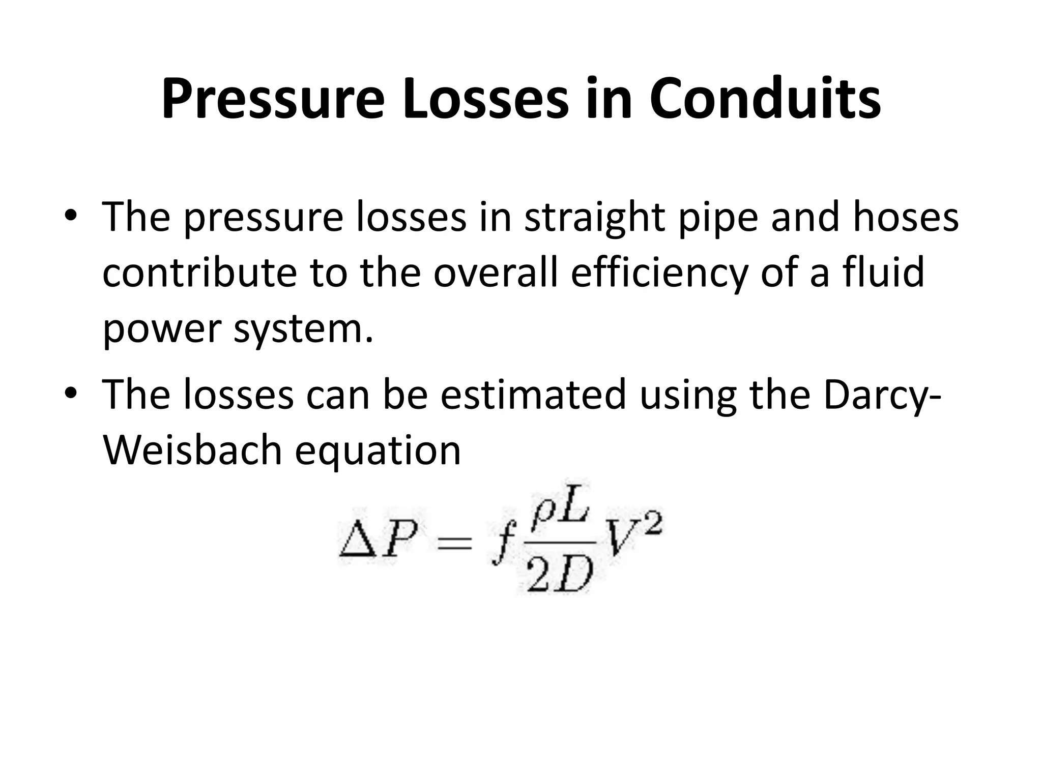 Pressure Losses in Conduits
• The pressure losses in straight pipe and hoses
contribute to the overall efficiency of a fluid
power system.
• The losses can be estimated using the Darcy-
Weisbach equation
 
