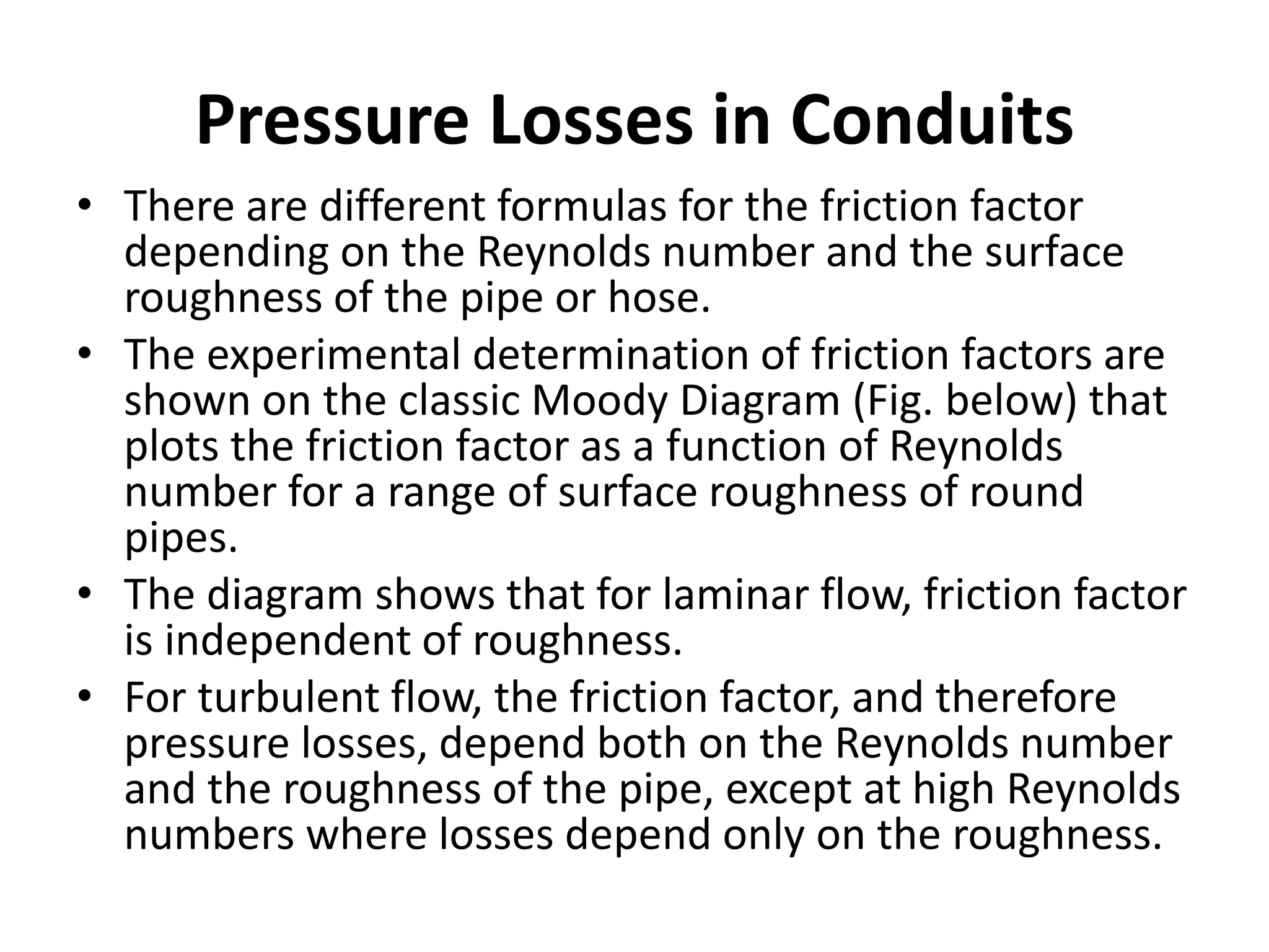 • There are different formulas for the friction factor
depending on the Reynolds number and the surface
roughness of the pipe or hose.
• The experimental determination of friction factors are
shown on the classic Moody Diagram (Fig. below) that
plots the friction factor as a function of Reynolds
number for a range of surface roughness of round
pipes.
• The diagram shows that for laminar flow, friction factor
is independent of roughness.
• For turbulent flow, the friction factor, and therefore
pressure losses, depend both on the Reynolds number
and the roughness of the pipe, except at high Reynolds
numbers where losses depend only on the roughness.
Pressure Losses in Conduits
 