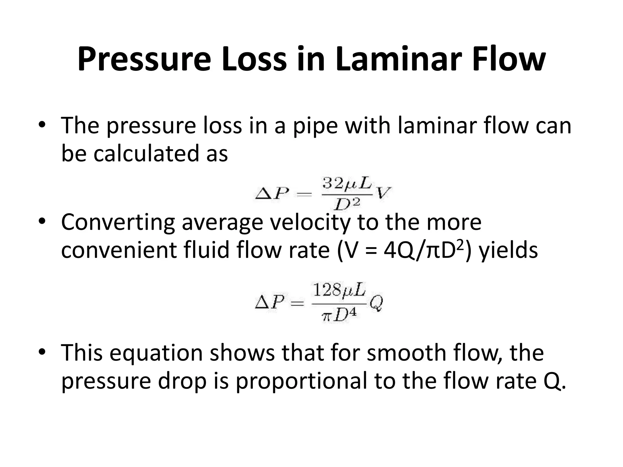 Pressure Loss in Laminar Flow
• The pressure loss in a pipe with laminar flow can
be calculated as
• Converting average velocity to the more
convenient fluid flow rate (V = 4Q/πD2) yields
• This equation shows that for smooth flow, the
pressure drop is proportional to the flow rate Q.
 