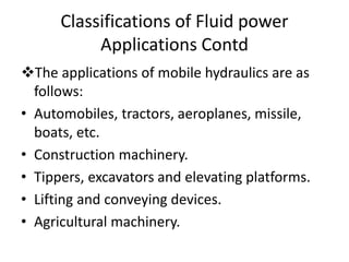 The applications of mobile hydraulics are as
follows:
• Automobiles, tractors, aeroplanes, missile,
boats, etc.
• Construction machinery.
• Tippers, excavators and elevating platforms.
• Lifting and conveying devices.
• Agricultural machinery.
Classifications of Fluid power
Applications Contd
 