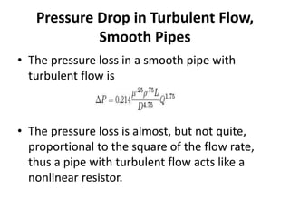• The pressure loss in a smooth pipe with
turbulent flow is
• The pressure loss is almost, but not quite,
proportional to the square of the flow rate,
thus a pipe with turbulent flow acts like a
nonlinear resistor.
Pressure Drop in Turbulent Flow,
Smooth Pipes
 