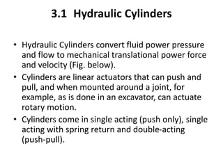 3.1 Hydraulic Cylinders
• Hydraulic Cylinders convert fluid power pressure
and flow to mechanical translational power force
and velocity (Fig. below).
• Cylinders are linear actuators that can push and
pull, and when mounted around a joint, for
example, as is done in an excavator, can actuate
rotary motion.
• Cylinders come in single acting (push only), single
acting with spring return and double-acting
(push-pull).
 