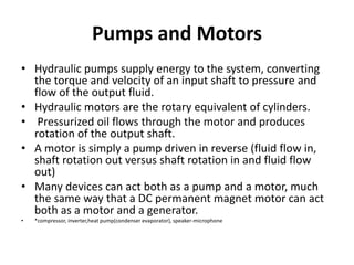 Pumps and Motors
• Hydraulic pumps supply energy to the system, converting
the torque and velocity of an input shaft to pressure and
flow of the output fluid.
• Hydraulic motors are the rotary equivalent of cylinders.
• Pressurized oil flows through the motor and produces
rotation of the output shaft.
• A motor is simply a pump driven in reverse (fluid flow in,
shaft rotation out versus shaft rotation in and fluid flow
out)
• Many devices can act both as a pump and a motor, much
the same way that a DC permanent magnet motor can act
both as a motor and a generator.
• *compressor, inverter,heat pump(condenser evaporator), speaker-microphone
 