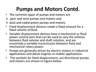• The common types of pumps and motors are
 gear and vane pumps and motors and
 axial and radial piston pumps and motors.
• Fixed displacement devices rotate a fixed amount for a
fixed volume of fluid.
• Variable displacement devices have a mechanical or fluid
power control port that can be used to vary the relation
between fluid volume and shaft rotation, and are
essentially a variable transmission between fluid and
mechanical rotary power.
• Pumps are generally driven by electric motors in industrial
applications and diesel engines in mobile applications.
• The symbols for fixed displacement, uni-directional pumps
and motors are shown in Figure below.
Pumps and Motors Contd.
 