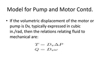 • If the volumetric displacement of the motor or
pump is Dv, typically expressed in cubic
in./rad, then the relations relating fluid to
mechanical are:
Model for Pump and Motor Contd.
 
