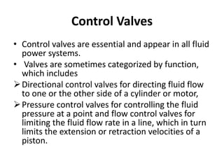Control Valves
• Control valves are essential and appear in all fluid
power systems.
• Valves are sometimes categorized by function,
which includes
Directional control valves for directing fluid flow
to one or the other side of a cylinder or motor,
Pressure control valves for controlling the fluid
pressure at a point and flow control valves for
limiting the fluid flow rate in a line, which in turn
limits the extension or retraction velocities of a
piston.
 