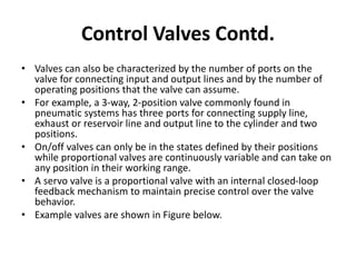 • Valves can also be characterized by the number of ports on the
valve for connecting input and output lines and by the number of
operating positions that the valve can assume.
• For example, a 3-way, 2-position valve commonly found in
pneumatic systems has three ports for connecting supply line,
exhaust or reservoir line and output line to the cylinder and two
positions.
• On/off valves can only be in the states defined by their positions
while proportional valves are continuously variable and can take on
any position in their working range.
• A servo valve is a proportional valve with an internal closed-loop
feedback mechanism to maintain precise control over the valve
behavior.
• Example valves are shown in Figure below.
Control Valves Contd.
 