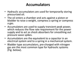Accumulators
• Hydraulic accumulators are used for temporarily storing
pressurized oil.
• The oil enters a chamber and acts against a piston or
bladder to raise a weight, compress a spring or compress
a gas.
• Accumulators are used to supply transient peak power,
which reduces the flow rate requirement for the power
supply and to act as shock absorbers for smoothing out
pressure wave spikes.
• Accumulators are the equivalent to a capacitor in an
electrical system and to a spring in a mechanical system.
• Bladder type accumulators, pre-charged with nitrogen
gas are the most common type for hydraulic systems
(Fig. below).
 
