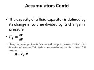 • The capacity of a fluid capacitor is defined by
its change in volume divided by its change in
pressure
• 𝑪𝒇 =
∆𝑽
∆𝑷
Accumulators Contd
• Change in volume per time is flow rate and change in pressure per time is the
derivative of pressure. This leads to the constitutive law for a linear fluid
capacitor
𝑸 = 𝑪𝒇. 𝑷
 