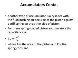 • Another type of accumulator is a cylinder with
the fluid pushing on one side of the piston against
a stiff spring on the other side of piston.
• For these spring-loaded piston accumulators the
capacitance is
• 𝑪𝒇 =
𝑨𝟐
𝑲
• where A is the area of the piston and K is the
spring constant.
Accumulators Contd.
 