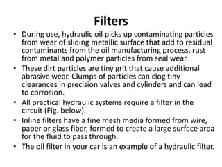 Filters
• During use, hydraulic oil picks up contaminating particles
from wear of sliding metallic surface that add to residual
contaminants from the oil manufacturing process, rust
from metal and polymer particles from seal wear.
• These dirt particles are tiny grit that cause additional
abrasive wear. Clumps of particles can clog tiny
clearances in precision valves and cylinders and can lead
to corrosion.
• All practical hydraulic systems require a filter in the
circuit (Fig. below).
• Inline filters have a fine mesh media formed from wire,
paper or glass fiber, formed to create a large surface area
for the fluid to pass through.
• The oil filter in your car is an example of a hydraulic filter.
 