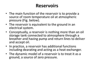 Reservoirs
• The main function of the reservoir is to provide a
source of room temperature oil at atmospheric
pressure (Fig. below).
• The reservoir is equivalent to the ground in an
electrical system.
• Conceptually, a reservoir is nothing more than an oil
storage tank connected to atmosphere through a
breather and having pump and return lines to deliver
and accept oil.
• In practice, a reservoir has additional functions
including dearating and acting as a heat exchanger.
• The dynamic model of a reservoir is to treat it as a
ground, a source of zero pressure.
 