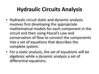 Hydraulic Circuits Analysis
• Hydraulic circuit static and dynamic analysis
involves first developing the appropriate
mathematical models for each component in the
circuit and then using Pascal’s Law and
conservation of flow to connect the components
into a set of equations that describes the
complete system.
• For a static analysis, the set of equations will be
algebraic while a dynamic analysis a set of
differential equations.
 