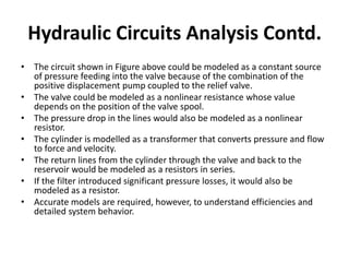 • The circuit shown in Figure above could be modeled as a constant source
of pressure feeding into the valve because of the combination of the
positive displacement pump coupled to the relief valve.
• The valve could be modeled as a nonlinear resistance whose value
depends on the position of the valve spool.
• The pressure drop in the lines would also be modeled as a nonlinear
resistor.
• The cylinder is modelled as a transformer that converts pressure and flow
to force and velocity.
• The return lines from the cylinder through the valve and back to the
reservoir would be modeled as a resistors in series.
• If the filter introduced significant pressure losses, it would also be
modeled as a resistor.
• Accurate models are required, however, to understand efficiencies and
detailed system behavior.
Hydraulic Circuits Analysis Contd.
 