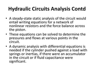 • A steady-state static analysis of the circuit would
entail writing equations for a network of
nonlinear resistors and the force balance across
the piston.
• These equations can be solved to determine the
pressures and flows at various points in the
circuit.
• A dynamic analysis with differential equations is
needed if the cylinder pushed against a load with
springs or inertias, if there were an accumulator
in the circuit or if fluid capacitance were
significant.
Hydraulic Circuits Analysis Contd
 
