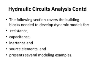 • The following section covers the building
blocks needed to develop dynamic models for:
• resistance,
• capacitance,
• inertance and
• source elements, and
• presents several modeling examples.
Hydraulic Circuits Analysis Contd
 