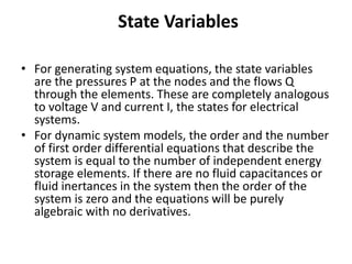 State Variables
• For generating system equations, the state variables
are the pressures P at the nodes and the flows Q
through the elements. These are completely analogous
to voltage V and current I, the states for electrical
systems.
• For dynamic system models, the order and the number
of first order differential equations that describe the
system is equal to the number of independent energy
storage elements. If there are no fluid capacitances or
fluid inertances in the system then the order of the
system is zero and the equations will be purely
algebraic with no derivatives.
 