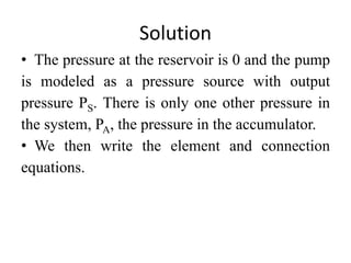 Solution
• The pressure at the reservoir is 0 and the pump
is modeled as a pressure source with output
pressure PS. There is only one other pressure in
the system, PA, the pressure in the accumulator.
• We then write the element and connection
equations.
 