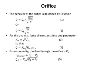 Orifice
• The behavior of the orifice is described by Equation
𝑄 = 𝐶𝑑𝐴
2∆𝑃
𝜌
(1)
Or
𝑄 = 𝐶𝑣
∆𝑃
𝑆𝐺
(2)
• For this analysis, lump all constants into one parameter
𝐾𝑂 = 1
𝑆𝐺 (3)
so that
𝑄 = 𝐾𝑜 𝑃𝑜𝑟𝑖𝑓𝑖𝑐𝑒 (4)
• From continuity, the flow through the orifice is QS
𝑃𝑜𝑟𝑖𝑓𝑖𝑐𝑒 = 𝑃𝐴 − 𝑃𝑆
𝑄𝑆 = 𝐾𝑜 𝑃𝐴 − 𝑃𝑆 (5)
 