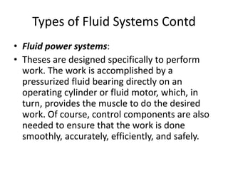 • Fluid power systems:
• Theses are designed specifically to perform
work. The work is accomplished by a
pressurized fluid bearing directly on an
operating cylinder or fluid motor, which, in
turn, provides the muscle to do the desired
work. Of course, control components are also
needed to ensure that the work is done
smoothly, accurately, efficiently, and safely.
Types of Fluid Systems Contd
 