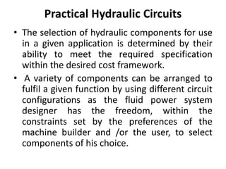 Practical Hydraulic Circuits
• The selection of hydraulic components for use
in a given application is determined by their
ability to meet the required specification
within the desired cost framework.
• A variety of components can be arranged to
fulfil a given function by using different circuit
configurations as the fluid power system
designer has the freedom, within the
constraints set by the preferences of the
machine builder and /or the user, to select
components of his choice.
 