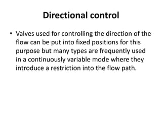 Directional control
• Valves used for controlling the direction of the
flow can be put into fixed positions for this
purpose but many types are frequently used
in a continuously variable mode where they
introduce a restriction into the flow path.
 
