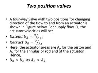 Two position valves
• A four-way valve with two positions for changing
direction of the flow to and from an actuator is
shown in Figure below. For supply flow, Q, the
actuator velocities will be:
• 𝐸𝑥𝑡𝑒𝑛𝑑 𝑈𝐸 = 𝑄
𝐴𝑃
;
• 𝑅𝑒𝑡𝑟𝑎𝑐𝑡 𝑈𝑅 = 𝑄
𝐴𝐴
• Here, the actuator areas are AP for the piston and
AA for the annulus or rod end of the actuator.
Hence,
• 𝑈𝑅 > 𝑈𝐸 as 𝐴𝑃 > 𝐴𝑅
 