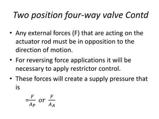 • Any external forces (F) that are acting on the
actuator rod must be in opposition to the
direction of motion.
• For reversing force applications it will be
necessary to apply restrictor control.
• These forces will create a supply pressure that
is
=
𝐹
𝐴𝑃
𝑜𝑟
𝐹
𝐴𝐴
Two position four-way valve Contd
 