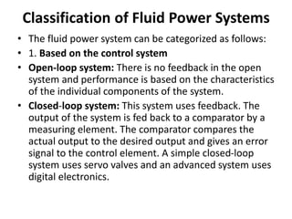Classification of Fluid Power Systems
• The fluid power system can be categorized as follows:
• 1. Based on the control system
• Open-loop system: There is no feedback in the open
system and performance is based on the characteristics
of the individual components of the system.
• Closed-loop system: This system uses feedback. The
output of the system is fed back to a comparator by a
measuring element. The comparator compares the
actual output to the desired output and gives an error
signal to the control element. A simple closed-loop
system uses servo valves and an advanced system uses
digital electronics.
 