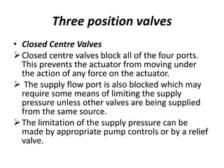 • Closed Centre Valves
Closed centre valves block all of the four ports.
This prevents the actuator from moving under
the action of any force on the actuator.
 The supply flow port is also blocked which may
require some means of limiting the supply
pressure unless other valves are being supplied
from the same source.
The limitation of the supply pressure can be
made by appropriate pump controls or by a relief
valve.
Three position valves
 