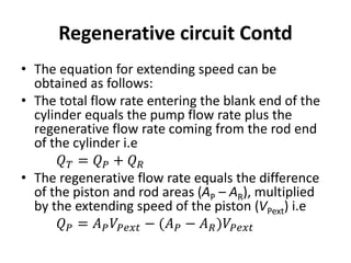 • The equation for extending speed can be
obtained as follows:
• The total flow rate entering the blank end of the
cylinder equals the pump flow rate plus the
regenerative flow rate coming from the rod end
of the cylinder i.e
𝑄𝑇 = 𝑄𝑃 + 𝑄𝑅
• The regenerative flow rate equals the difference
of the piston and rod areas (AP – AR), multiplied
by the extending speed of the piston (VPext) i.e
𝑄𝑃 = 𝐴𝑃𝑉𝑃𝑒𝑥𝑡 − (𝐴𝑃 − 𝐴𝑅)𝑉𝑃𝑒𝑥𝑡
Regenerative circuit Contd
 