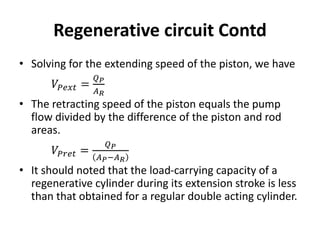 • Solving for the extending speed of the piston, we have
𝑉𝑃𝑒𝑥𝑡 =
𝑄𝑃
𝐴𝑅
• The retracting speed of the piston equals the pump
flow divided by the difference of the piston and rod
areas.
𝑉𝑃𝑟𝑒𝑡 =
𝑄𝑃
𝐴𝑃−𝐴𝑅
• It should noted that the load-carrying capacity of a
regenerative cylinder during its extension stroke is less
than that obtained for a regular double acting cylinder.
Regenerative circuit Contd
 