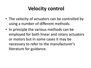 Velocity control
• The velocity of actuators can be controlled by
using a number of different methods.
• In principle the various methods can be
employed for both linear and rotary actuators
or motors but in some cases it may be
necessary to refer to the manufacturer's
literature for guidance.
 
