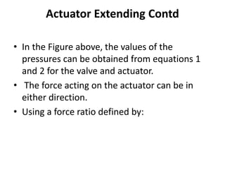 Actuator Extending Contd
• In the Figure above, the values of the
pressures can be obtained from equations 1
and 2 for the valve and actuator.
• The force acting on the actuator can be in
either direction.
• Using a force ratio defined by:
 