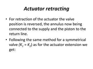 Actuator retracting
• For retraction of the actuator the valve
position is reversed, the annulus now being
connected to the supply and the piston to the
return line.
• Following the same method for a symmetrical
valve (K1 = K2) as for the actuator extension we
get:
 