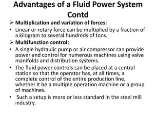  Multiplication and variation of forces:
• Linear or rotary force can be multiplied by a fraction of
a kilogram to several hundreds of tons.
 Multifunction control:
• A single hydraulic pump or air compressor can provide
power and control for numerous machines using valve
manifolds and distribution systems.
• The fluid power controls can be placed at a central
station so that the operator has, at all times, a
complete control of the entire production line,
whether it be a multiple operation machine or a group
of machines.
• Such a setup is more or less standard in the steel mill
industry.
Advantages of a Fluid Power System
Contd
 