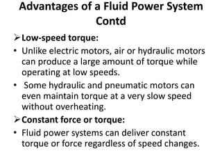 Low-speed torque:
• Unlike electric motors, air or hydraulic motors
can produce a large amount of torque while
operating at low speeds.
• Some hydraulic and pneumatic motors can
even maintain torque at a very slow speed
without overheating.
Constant force or torque:
• Fluid power systems can deliver constant
torque or force regardless of speed changes.
Advantages of a Fluid Power System
Contd
 