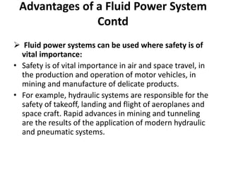  Fluid power systems can be used where safety is of
vital importance:
• Safety is of vital importance in air and space travel, in
the production and operation of motor vehicles, in
mining and manufacture of delicate products.
• For example, hydraulic systems are responsible for the
safety of takeoff, landing and flight of aeroplanes and
space craft. Rapid advances in mining and tunneling
are the results of the application of modern hydraulic
and pneumatic systems.
Advantages of a Fluid Power System
Contd
 