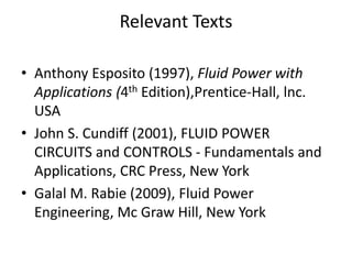 Relevant Texts
• Anthony Esposito (1997), Fluid Power with
Applications (4th Edition),Prentice-Hall, lnc.
USA
• John S. Cundiff (2001), FLUID POWER
CIRCUITS and CONTROLS - Fundamentals and
Applications, CRC Press, New York
• Galal M. Rabie (2009), Fluid Power
Engineering, Mc Graw Hill, New York
 