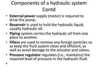 • External power supply (motor) is required to
drive the pump.
• Reservoir is used to hold the hydraulic liquid,
usually hydraulic oil.
• Piping system carries the hydraulic oil from one
place to another.
• Filters are used to remove any foreign particles so
as keep the fluid system clean and efficient, as
well as avoid damage to the actuator and valves.
• Pressure regulator regulates (i.e., maintains) the
required level of pressure in the hydraulic fluid.
•
Components of a hydraulic system
Contd
 