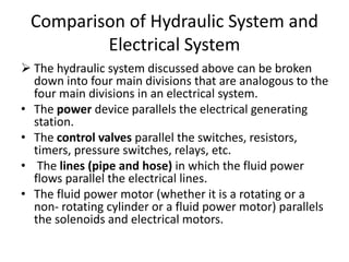Comparison of Hydraulic System and
Electrical System
 The hydraulic system discussed above can be broken
down into four main divisions that are analogous to the
four main divisions in an electrical system.
• The power device parallels the electrical generating
station.
• The control valves parallel the switches, resistors,
timers, pressure switches, relays, etc.
• The lines (pipe and hose) in which the fluid power
flows parallel the electrical lines.
• The fluid power motor (whether it is a rotating or a
non- rotating cylinder or a fluid power motor) parallels
the solenoids and electrical motors.
 