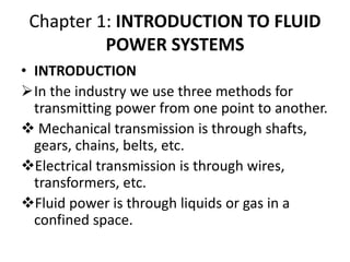 Chapter 1: INTRODUCTION TO FLUID
POWER SYSTEMS
• INTRODUCTION
In the industry we use three methods for
transmitting power from one point to another.
 Mechanical transmission is through shafts,
gears, chains, belts, etc.
Electrical transmission is through wires,
transformers, etc.
Fluid power is through liquids or gas in a
confined space.
 