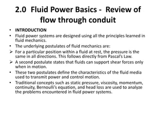 2.0 Fluid Power Basics - Review of
flow through conduit
• INTRODUCTION
• Fluid power systems are designed using all the principles learned in
fluid mechanics.
• The underlying postulates of fluid mechanics are:
 For a particular position within a fluid at rest, the pressure is the
same in all directions. This follows directly from Pascal’s Law.
 A second postulate states that fluids can support shear forces only
when in motion.
• These two postulates define the characteristics of the fluid media
used to transmit power and control motion.
• Traditional concepts such as static pressure, viscosity, momentum,
continuity, Bernoulli’s equation, and head loss are used to analyze
the problems encountered in fluid power systems.
 