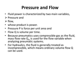 Pressure and Flow
• Fluid power is characterized by two main variables,
 Pressure and
 flow,
• whose product is power.
• Pressure P is force per unit area and
• Flow Q is volume per time.
• Because pneumatics uses compressible gas as the fluid,
mass flow rate Qm is used for the flow variable when
analyzing pneumatic systems.
• For hydraulics, the fluid is generally treated as
incompressible, which means ordinary volume flow Q
can be used.
 