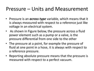 Pressure – Units and Measurement
• Pressure is an across type variable, which means that it
is always measured with respect to a reference just like
voltage in an electrical system.
• As shown in Figure below, the pressure across a fluid
power element such as a pump or a valve, is the
pressure differential from one side to the other
• The pressure at a point, for example the pressure of
fluid at one point in a hose, it is always with respect to
a reference pressure.
• Reporting absolute pressure means that the pressure is
measured with respect to a perfect vacuum.
 