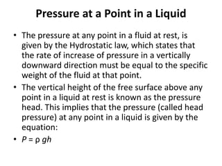 Pressure at a Point in a Liquid
• The pressure at any point in a fluid at rest, is
given by the Hydrostatic law, which states that
the rate of increase of pressure in a vertically
downward direction must be equal to the specific
weight of the fluid at that point.
• The vertical height of the free surface above any
point in a liquid at rest is known as the pressure
head. This implies that the pressure (called head
pressure) at any point in a liquid is given by the
equation:
• P = ρ gh
 