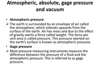 Atmospheric, absolute, gage pressure
and vacuum
• Atmospheric pressure
 The earth is surrounded by an envelope of air called
the atmosphere, which extends upwards from the
surface of the earth. Air has mass and due to the effect
of gravity exerts a force called weight. The force per
unit area is called pressure. This pressure exerted on
the earth’s surface is known as atmospheric pressure.
• Gage pressure
 Most pressure-measuring instruments measure the
difference between the pressure of a fluid and the
atmospheric pressure. This is referred to as gage
pressure.
 