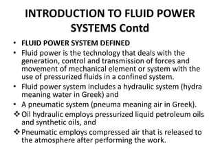 • FLUID POWER SYSTEM DEFINED
• Fluid power is the technology that deals with the
generation, control and transmission of forces and
movement of mechanical element or system with the
use of pressurized fluids in a confined system.
• Fluid power system includes a hydraulic system (hydra
meaning water in Greek) and
• A pneumatic system (pneuma meaning air in Greek).
Oil hydraulic employs pressurized liquid petroleum oils
and synthetic oils, and
Pneumatic employs compressed air that is released to
the atmosphere after performing the work.
INTRODUCTION TO FLUID POWER
SYSTEMS Contd
 