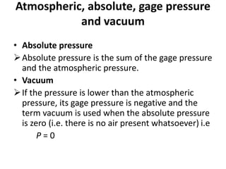 • Absolute pressure
Absolute pressure is the sum of the gage pressure
and the atmospheric pressure.
• Vacuum
If the pressure is lower than the atmospheric
pressure, its gage pressure is negative and the
term vacuum is used when the absolute pressure
is zero (i.e. there is no air present whatsoever) i.e
P = 0
Atmospheric, absolute, gage pressure
and vacuum
 